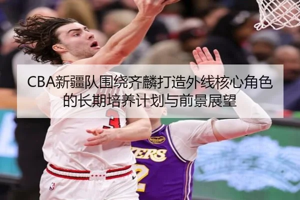 CBA新疆队围绕齐麟打造外线核心角色的长期培养计划与前景展望