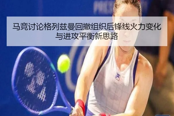 马竞讨论格列兹曼回撤组织后锋线火力变化与进攻平衡新思路