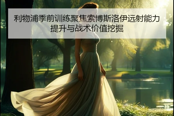 利物浦季前训练聚焦索博斯洛伊远射能力提升与战术价值挖掘