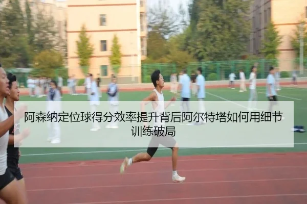 阿森纳定位球得分效率提升背后阿尔特塔如何用细节训练破局